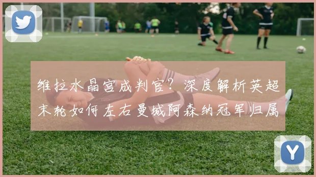 维拉水晶宫成判官?深度解析英超末轮如何左右曼城阿森纳冠军归属