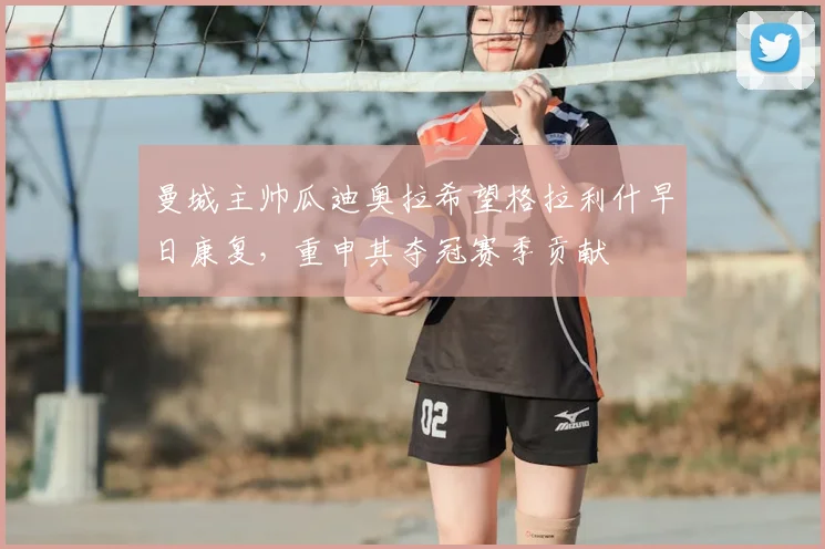 曼城主帅瓜迪奥拉希望格拉利什早日康复,重申其夺冠赛季贡献