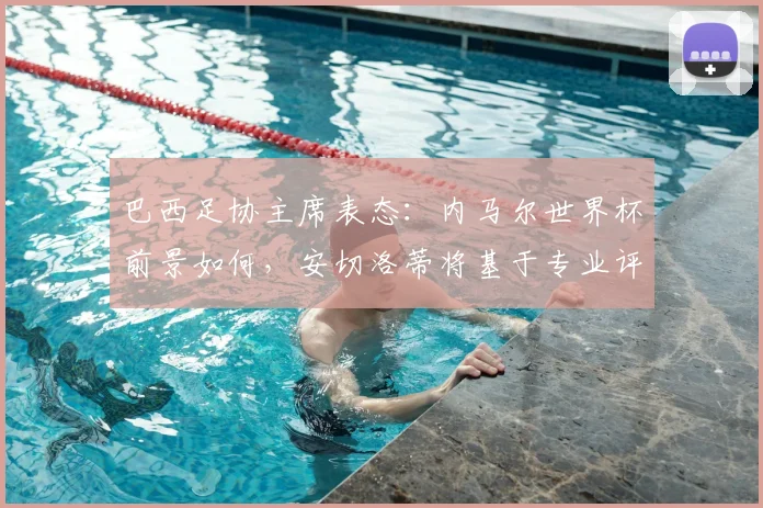 巴西足协主席表态:内马尔世界杯前景如何,安切洛蒂将基于专业评估定夺