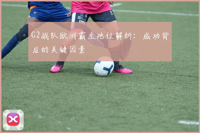 G2战队欧洲霸主地位解析：成功背后的关键因素