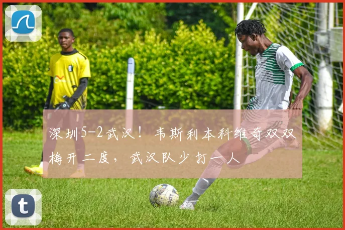 深圳5-2武汉!韦斯利本科维奇双双梅开二度,武汉队少打一人