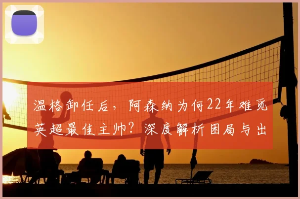 温格卸任后,阿森纳为何22年难觅英超最佳主帅?深度解析困局与出路