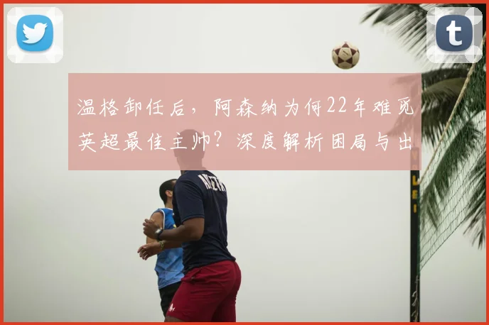 温格卸任后,阿森纳为何22年难觅英超最佳主帅?深度解析困局与出路