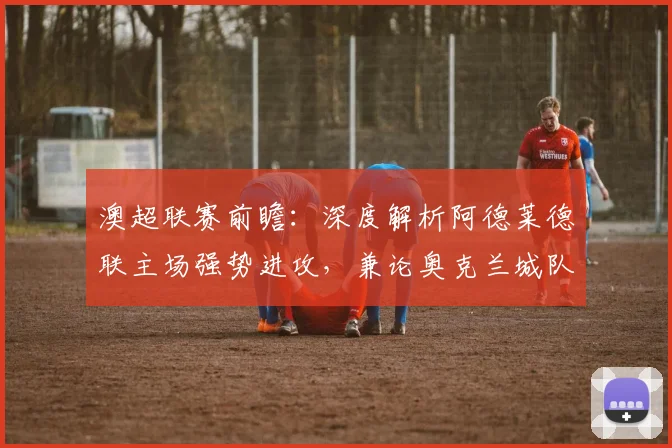 澳超联赛前瞻:深度解析阿德莱德联主场强势进攻,兼论奥克兰城队因国脚抽调面临的挑战