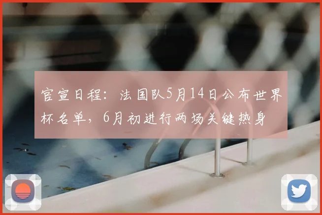 官宣日程:法国队5月14日公布世界杯名单,6月初进行两场关键热身