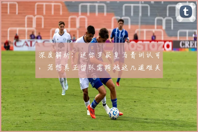 深度解析:迷你罗获皇马青训认可,若想真正留队需跨越这几道难关