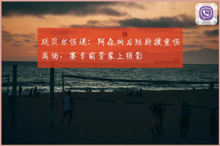 廷贝尔伤退:阿森纳后防新援重伤离场,赛季前景蒙上阴影