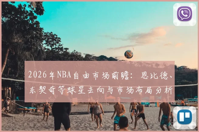 2026年NBA自由市场前瞻:恩比德、东契奇等球星去向与市场布局分析