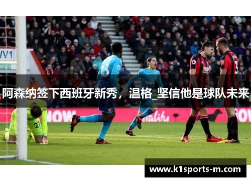 阿森纳签下西班牙新秀，温格_坚信他是球队未来