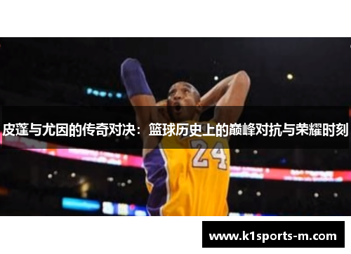 皮蓬与尤因的传奇对决：篮球历史上的巅峰对抗与荣耀时刻
